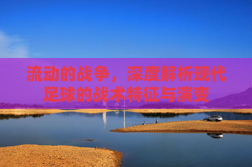 流动的战争,深度解析现代足球的战术特征与演变