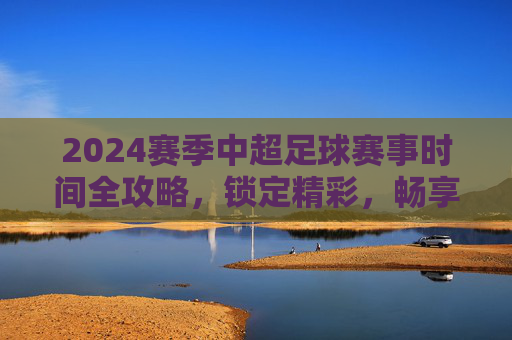 2024赛季中超足球赛事时间全攻略,锁定精彩,畅享绿茵盛宴