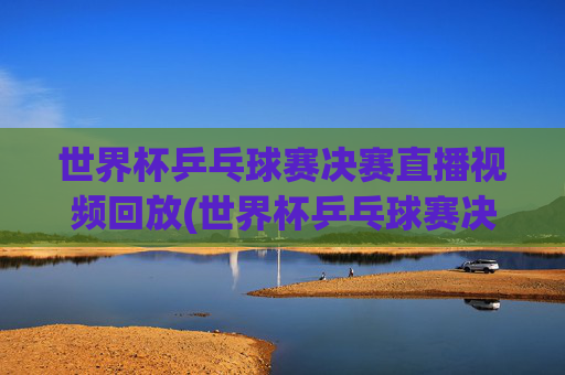 世界杯乒乓球赛决赛直播视频回放(世界杯乒乓球赛决赛直播视频回放在哪看)