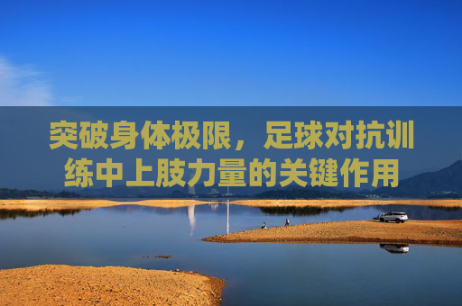 突破身体极限,足球对抗训练中上肢力量的关键作用