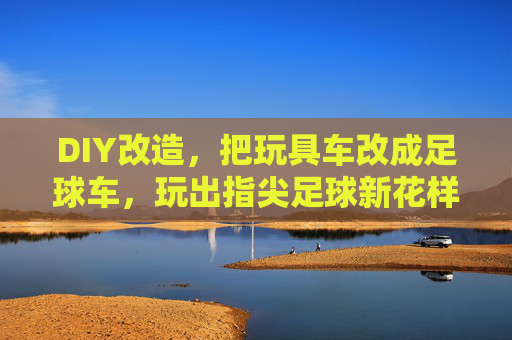 DIY改造，把玩具车改成足球车，玩出指尖足球新花样