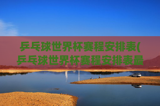 乒乓球世界杯赛程安排表(乒乓球世界杯赛程安排表最新)
