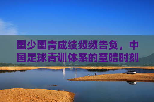 国少国青成绩频频告负,中国足球青训体系的至暗时刻与破局之路