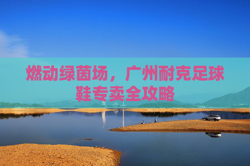 燃动绿茵场，广州耐克足球鞋专卖全攻略