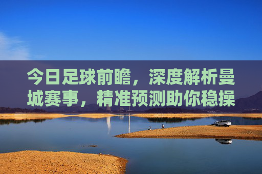 今日足球前瞻,深度解析曼城赛事,精准预测助你稳操胜券