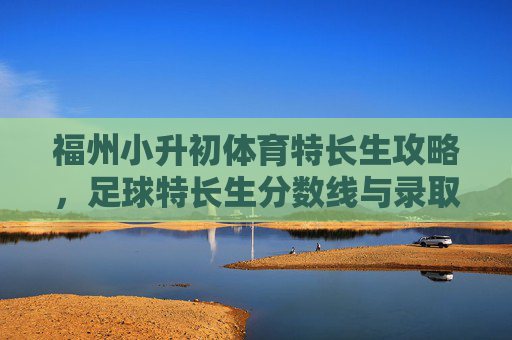 福州小升初体育特长生攻略,足球特长生分数线与录取全解析