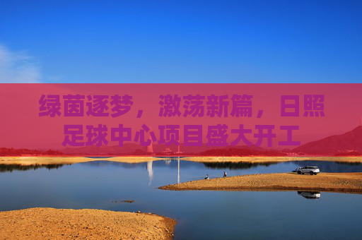 绿茵逐梦,激荡新篇,日照足球中心项目盛大开工