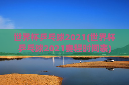 世界杯乒乓球2021(世界杯乒乓球2021赛程时间表)