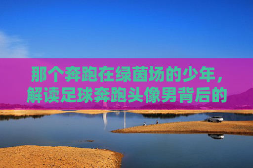 那个奔跑在绿茵场的少年，解读足球奔跑头像男背后的热血与梦想