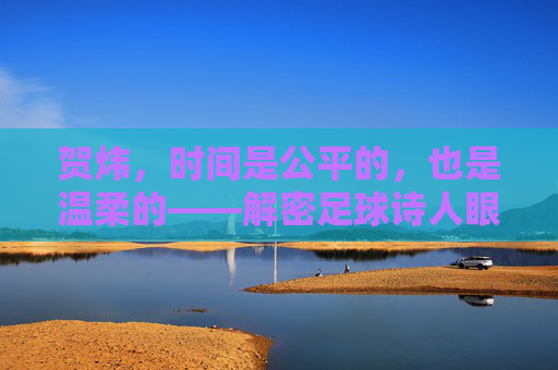 贺炜，时间是公平的，也是温柔的——解密足球诗人眼中的光阴流转