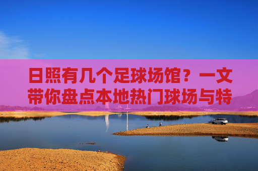 日照有几个足球场馆？一文带你盘点本地热门球场与特色