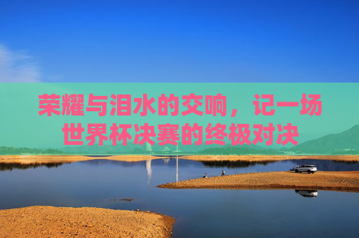 荣耀与泪水的交响,记一场世界杯决赛的终极对决