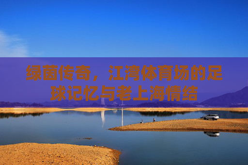 绿茵传奇,江湾体育场的足球记忆与老上海情结