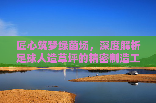 匠心筑梦绿茵场,深度解析足球人造草坪的精密制造工艺