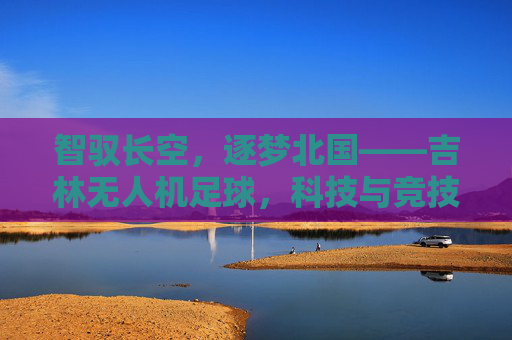 智驭长空,逐梦北国——吉林无人机足球,科技与竞技的完美融合