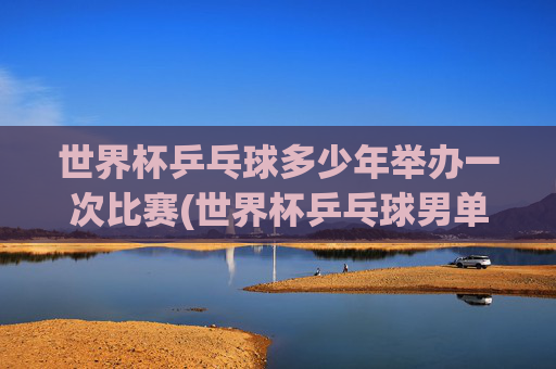 世界杯乒乓球多少年举办一次比赛(世界杯乒乓球男单决赛)