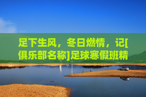 足下生风，冬日燃情，记[俱乐部名称]足球寒假班精彩回顾