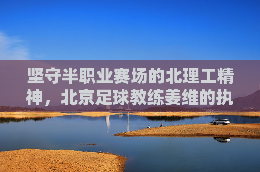 坚守半职业赛场的北理工精神,北京足球教练姜维的执教现状