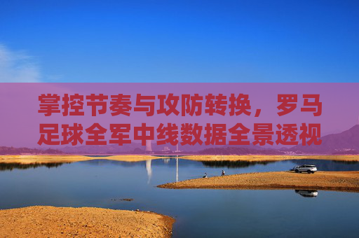 掌控节奏与攻防转换,罗马足球全军中线数据全景透视