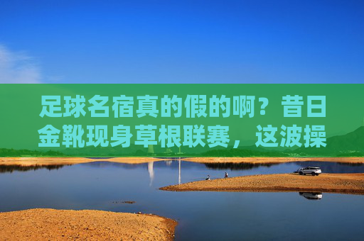 足球名宿真的假的啊?昔日金靴现身草根联赛,这波操作我看懵了