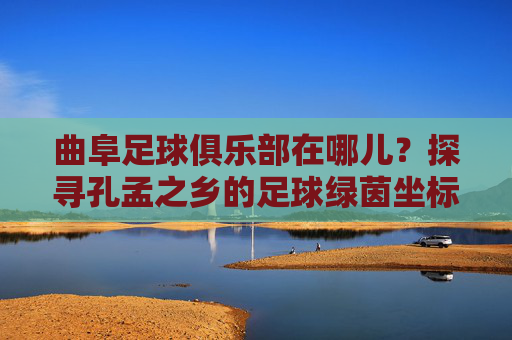 曲阜足球俱乐部在哪儿?探寻孔孟之乡的足球绿茵坐标