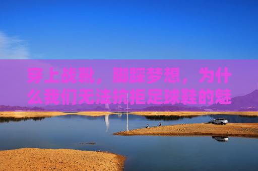 穿上战靴,脚踩梦想,为什么我们无法抗拒足球鞋的魅力