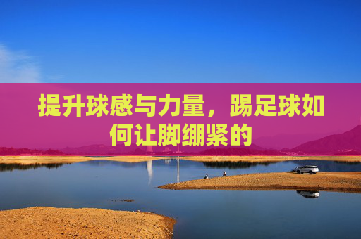 提升球感与力量,踢足球如何让脚绷紧的