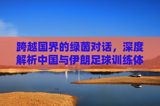 跨越国界的绿茵对话,深度解析中国与伊朗足球训练体系的异同与借鉴