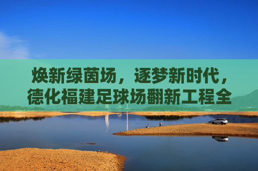 焕新绿茵场,逐梦新时代,德化福建足球场翻新工程全面启动