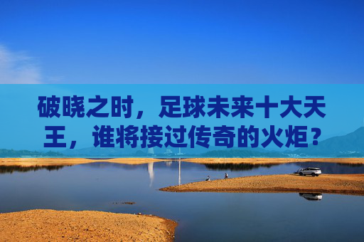 破晓之时,足球未来十大天王,谁将接过传奇的火炬?