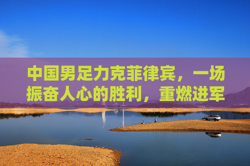中国男足力克菲律宾,一场振奋人心的胜利,重燃进军世界杯的希望