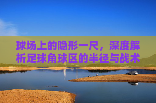 球场上的隐形一尺,深度解析足球角球区的半径与战术意义