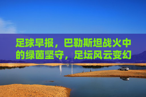 足球早报,巴勒斯坦战火中的绿茵坚守,足坛风云变幻