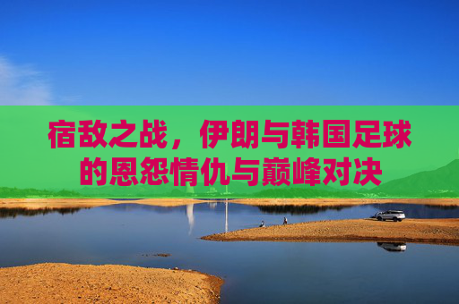 宿敌之战,伊朗与韩国足球的恩怨情仇与巅峰对决