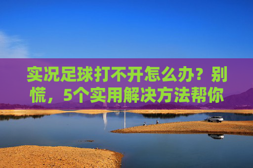 实况足球打不开怎么办?别慌,5个实用解决方法帮你快速恢复游戏