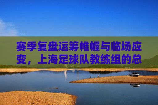 赛季复盘运筹帷幄与临场应变,上海足球队教练组的总结与展望