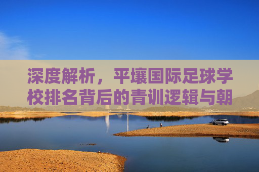 深度解析,平壤国际足球学校排名背后的青训逻辑与朝鲜足球梦