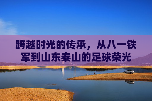 跨越时光的传承,从八一铁军到山东泰山的足球荣光