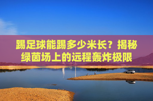 踢足球能踢多少米长?揭秘绿茵场上的远程轰炸极限