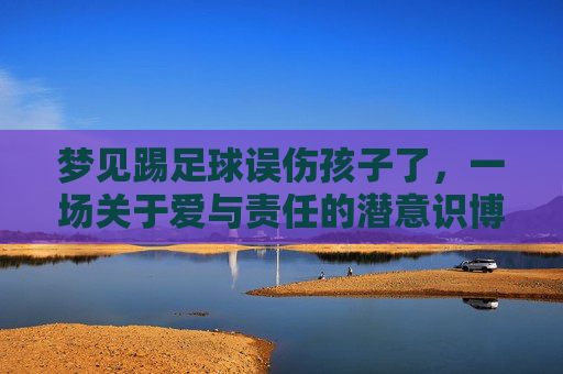 梦见踢足球误伤孩子了,一场关于爱与责任的潜意识博弈