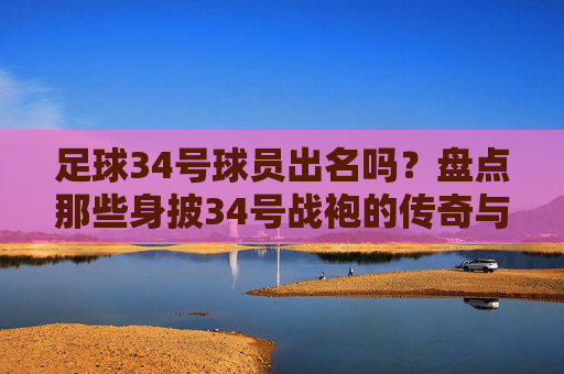 足球34号球员出名吗?盘点那些身披34号战袍的传奇与遗憾