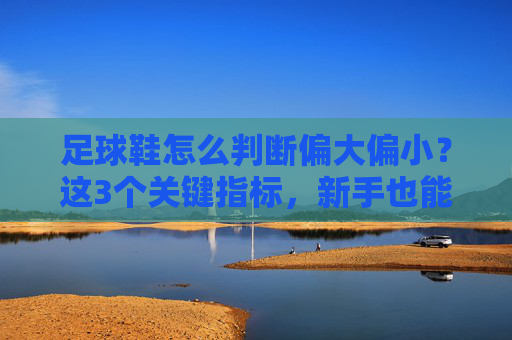 足球鞋怎么判断偏大偏小?这3个关键指标,新手也能秒懂
