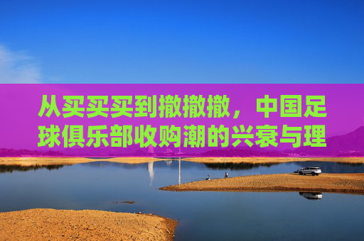 从买买买到撤撤撤,中国足球俱乐部收购潮的兴衰与理性回归
