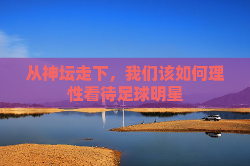 从神坛走下,我们该如何理性看待足球明星