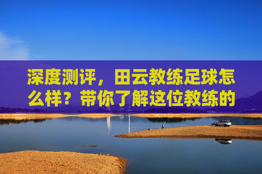 深度测评,田云教练足球怎么样?带你了解这位教练的硬核实力