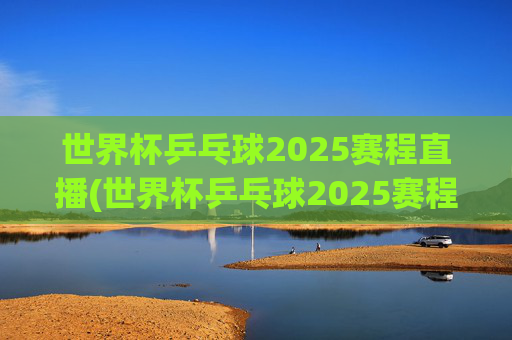 世界杯乒乓球2025赛程直播(世界杯乒乓球2025赛程直播视频)