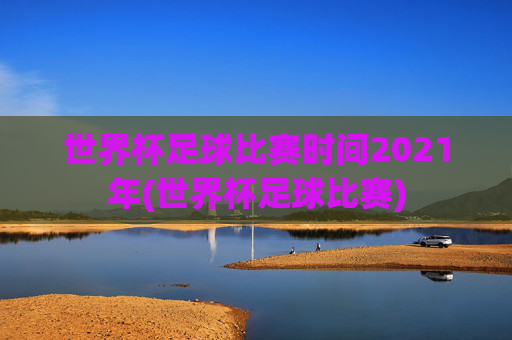世界杯足球比赛时间2021年(世界杯足球比赛)
