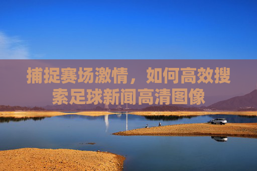 捕捉赛场激情,如何高效搜索足球新闻高清图像