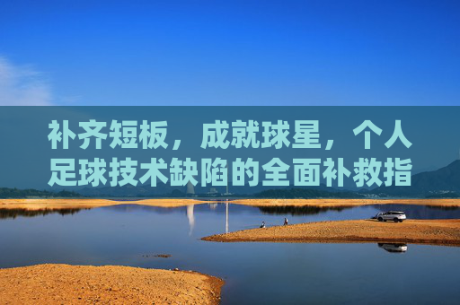 补齐短板,成就球星,个人足球技术缺陷的全面补救指南