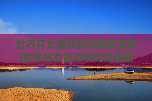 世界杯女篮球赛时间表最新(世界杯女篮球赛时间表最新消息)